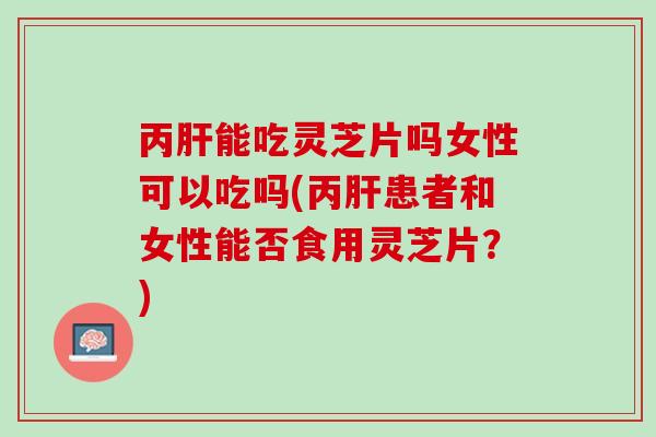 丙肝能吃灵芝片吗女性可以吃吗(丙肝患者和女性能否食用灵芝片？)