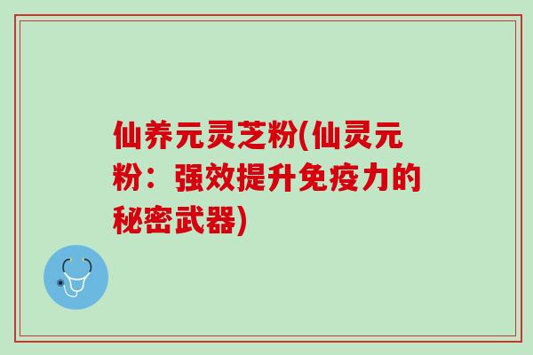 仙养元灵芝粉(仙灵元粉：强效提升免疫力的秘密武器)