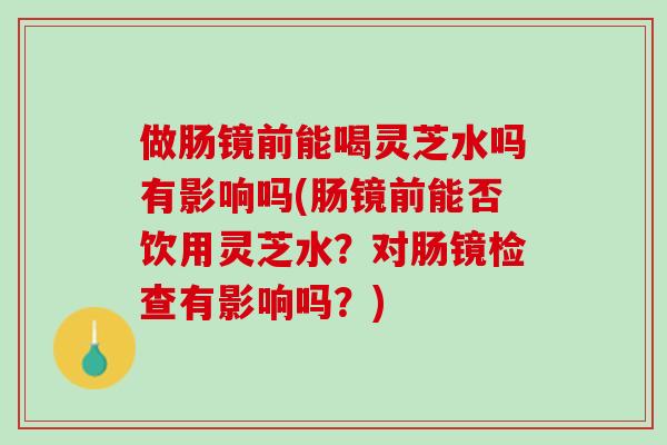 做肠镜前能喝灵芝水吗有影响吗(肠镜前能否饮用灵芝水？对肠镜检查有影响吗？)
