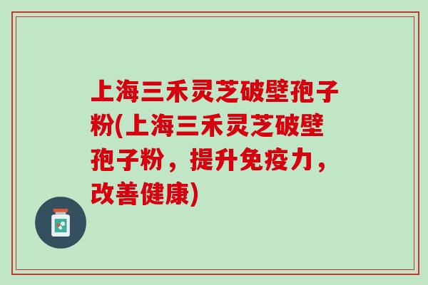 上海三禾灵芝破壁孢子粉(上海三禾灵芝破壁孢子粉，提升免疫力，改善健康)