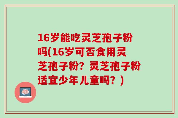 16岁能吃灵芝孢子粉吗(16岁可否食用灵芝孢子粉？灵芝孢子粉适宜少年儿童吗？)