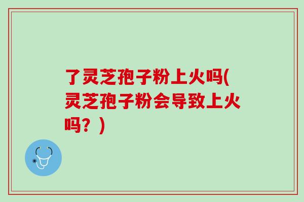 了灵芝孢子粉上火吗(灵芝孢子粉会导致上火吗？)