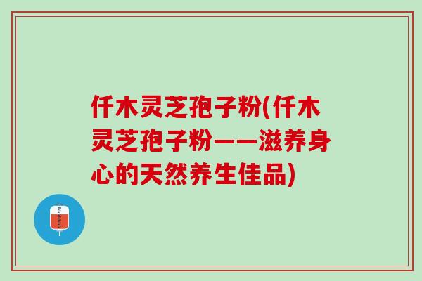 仟木灵芝孢子粉(仟木灵芝孢子粉——滋养身心的天然养生佳品)