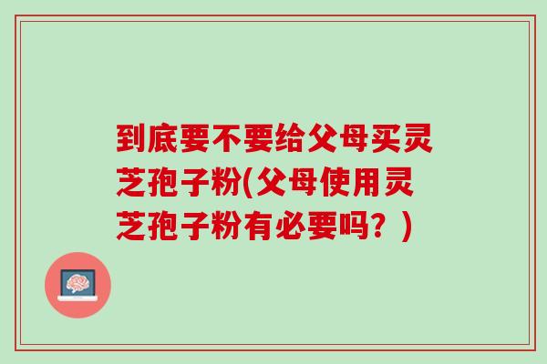 到底要不要给父母买灵芝孢子粉(父母使用灵芝孢子粉有必要吗？)