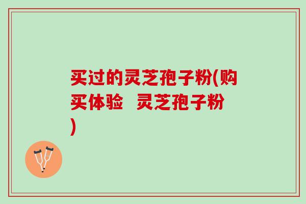 买过的灵芝孢子粉(购买体验 灵芝孢子粉) 买过的灵芝孢子粉(购买体验 灵芝孢子粉)