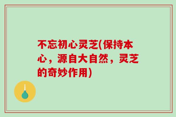 不忘初心灵芝(保持本心，源自大自然，灵芝的奇妙作用)