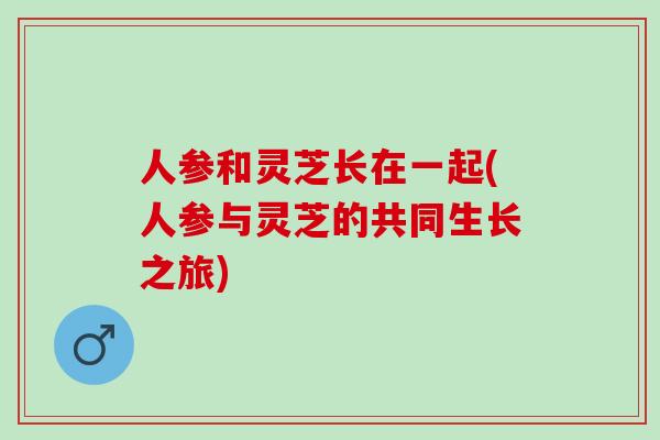 人参和灵芝长在一起(人参与灵芝的共同生长之旅)