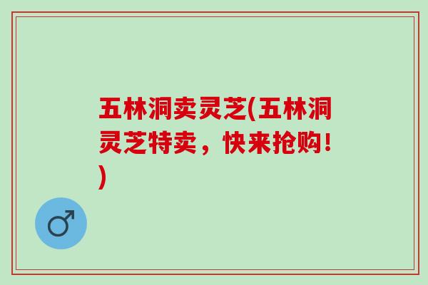 五林洞卖灵芝(五林洞灵芝特卖，快来抢购！)