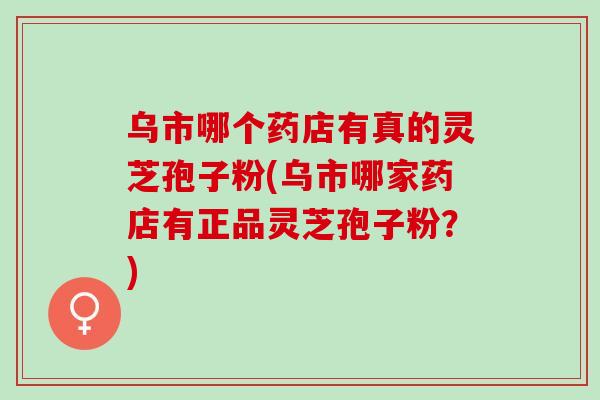 乌市哪个药店有真的灵芝孢子粉(乌市哪家药店有正品灵芝孢子粉?) 乌市哪个药店有真的灵芝孢子粉(乌市哪家药店有正品灵芝孢子粉?)
