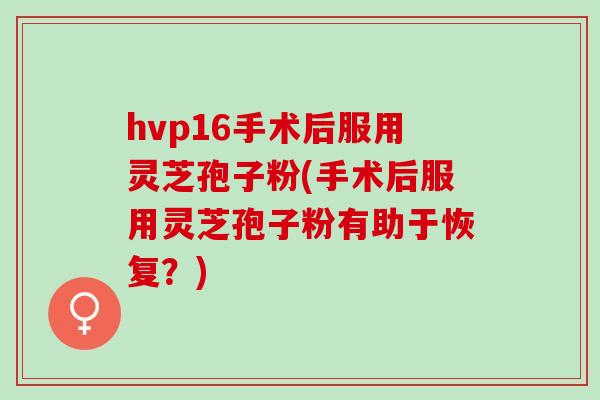 hvp16手术后服用灵芝孢子粉(手术后服用灵芝孢子粉有助于恢复？)