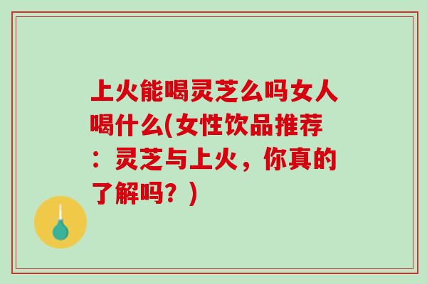 上火能喝灵芝么吗女人喝什么(女性饮品推荐：灵芝与上火，你真的了解吗？)