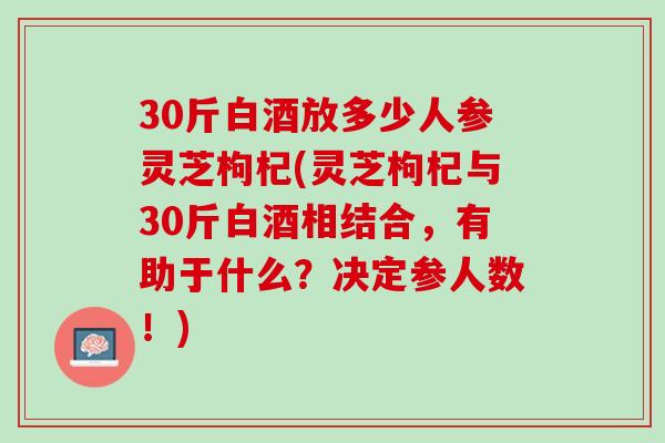 30斤白酒放多少人参灵芝枸杞(灵芝枸杞与30斤白酒相结合，有助于什么？决定参人数！)