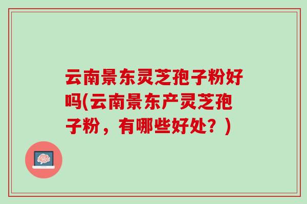 云南景东灵芝孢子粉好吗(云南景东产灵芝孢子粉，有哪些好处？)