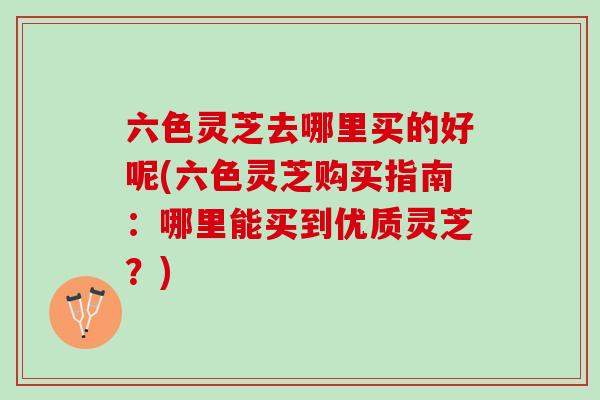 六色灵芝去哪里买的好呢(六色灵芝购买指南：哪里能买到优质灵芝？)