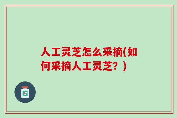 人工灵芝怎么采摘(如何采摘人工灵芝？)