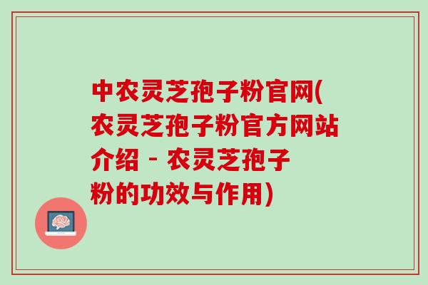 中农灵芝孢子粉官网(农灵芝孢子粉官方网站介绍 - 农灵芝孢子粉的功效与作用) 中农灵芝孢子粉官网(农灵芝孢子粉官方网站介绍 - 农灵芝孢子粉的功效与作用)