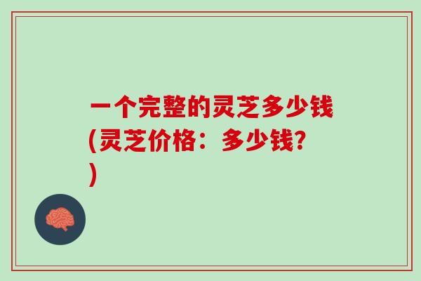 一个完整的灵芝多少钱(灵芝价格：多少钱？)