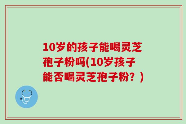 10岁的孩子能喝灵芝孢子粉吗(10岁孩子能否喝灵芝孢子粉？)