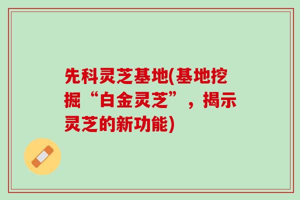 先科灵芝基地(基地挖掘“白金灵芝”，揭示灵芝的新功能)
