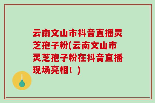 云南文山市抖音直播灵芝孢子粉(云南文山市灵芝孢子粉在抖音直播现场亮相！)