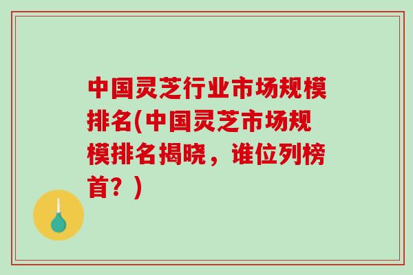 中国灵芝行业市场规模排名(中国灵芝市场规模排名揭晓，谁位列榜首？)