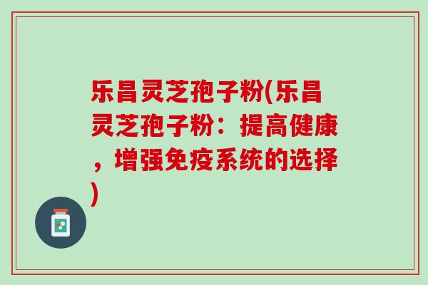 乐昌灵芝孢子粉(乐昌灵芝孢子粉：提高健康，增强免疫系统的选择)