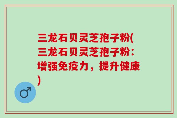 三龙石贝灵芝孢子粉(三龙石贝灵芝孢子粉：增强免疫力，提升健康)