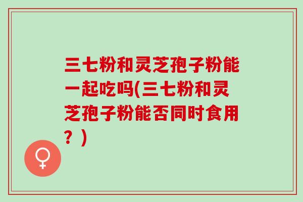 三七粉和灵芝孢子粉能一起吃吗(三七粉和灵芝孢子粉能否同时食用?) 三七粉和灵芝孢子粉能一起吃吗(三七粉和灵芝孢子粉能否同时食用?)