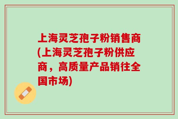 上海灵芝孢子粉销售商(上海灵芝孢子粉供应商，高质量产品销往全国市场)