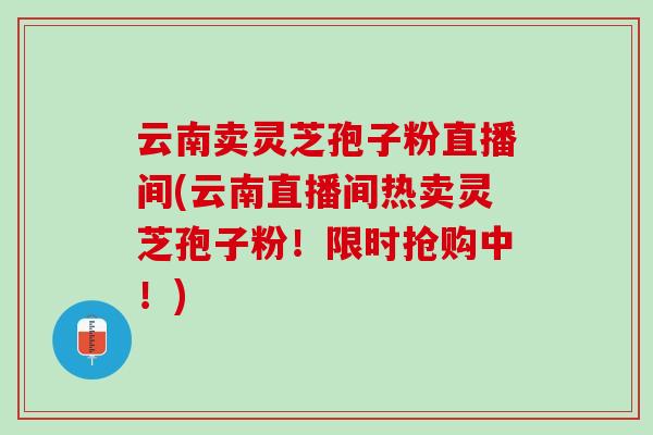 云南卖灵芝孢子粉直播间(云南直播间热卖灵芝孢子粉!限时抢购中!) 云南卖灵芝孢子粉直播间(云南直播间热卖灵芝孢子粉!限时抢购中!)
