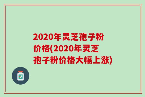 2020年灵芝孢子粉价格(2020年灵芝孢子粉价格大幅上涨)