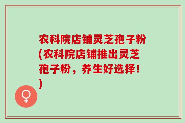农科院店铺灵芝孢子粉(农科院店铺推出灵芝孢子粉,养生好选择!) 农科院店铺灵芝孢子粉(农科院店铺推出灵芝孢子粉,养生好选择!)