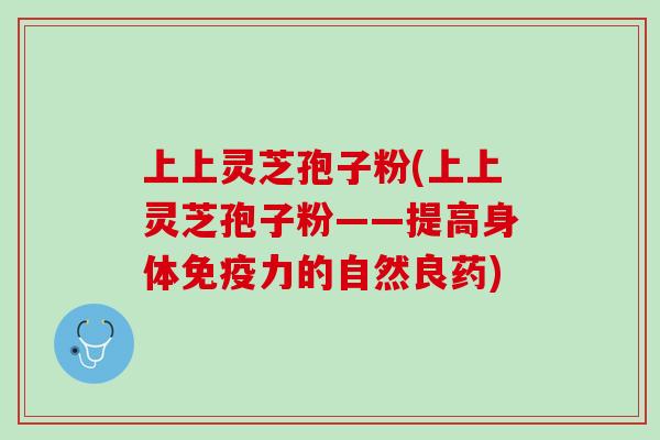 上上灵芝孢子粉(上上灵芝孢子粉——提高身体免疫力的自然良药)
