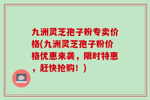 九洲灵芝孢子粉专卖价格(九洲灵芝孢子粉价格优惠来袭,限时特惠,赶快抢购!) 九洲灵芝孢子粉专卖价格(九洲灵芝孢子粉价格优惠来袭,限时特惠,赶快抢购!)