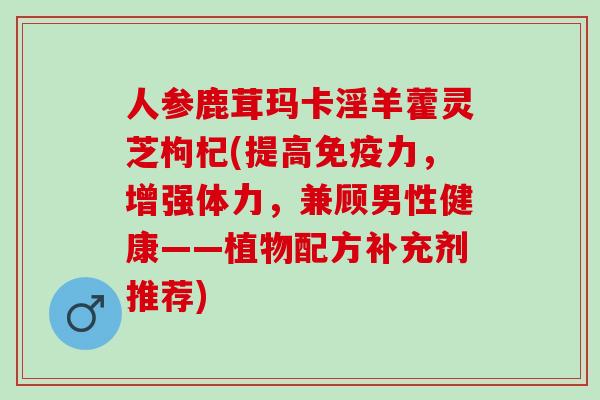 人参鹿茸玛卡淫羊藿灵芝枸杞(提高免疫力,增强体力,兼顾男性健康——植物配方补充剂推荐) 人参鹿茸玛卡淫羊藿灵芝枸杞(提高免疫力,增强体力,兼顾男性健康——植物配方补充剂推荐)