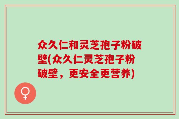 众久仁和灵芝孢子粉破壁(众久仁灵芝孢子粉破壁，更安全更营养)
