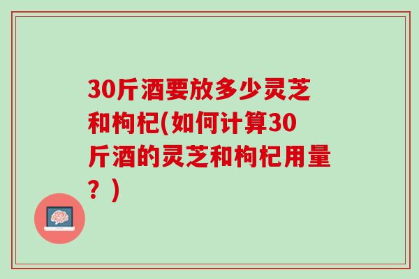 30斤酒要放多少灵芝和枸杞(如何计算30斤酒的灵芝和枸杞用量?) 30斤酒要放多少灵芝和枸杞(如何计算30斤酒的灵芝和枸杞用量?)