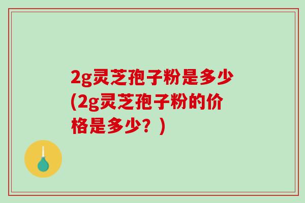 2g灵芝孢子粉是多少(2g灵芝孢子粉的价格是多少？)