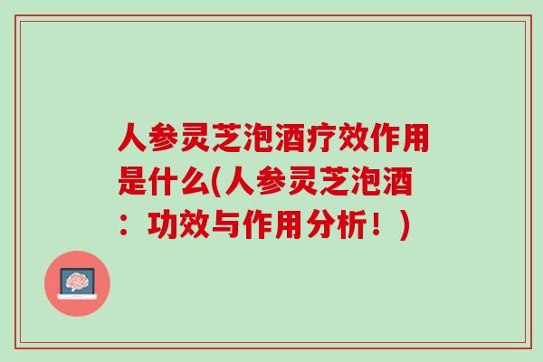 人参灵芝泡酒疗效作用是什么(人参灵芝泡酒：功效与作用分析！)