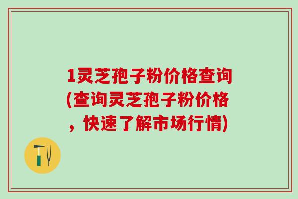 1灵芝孢子粉价格查询(查询灵芝孢子粉价格，快速了解市场行情)