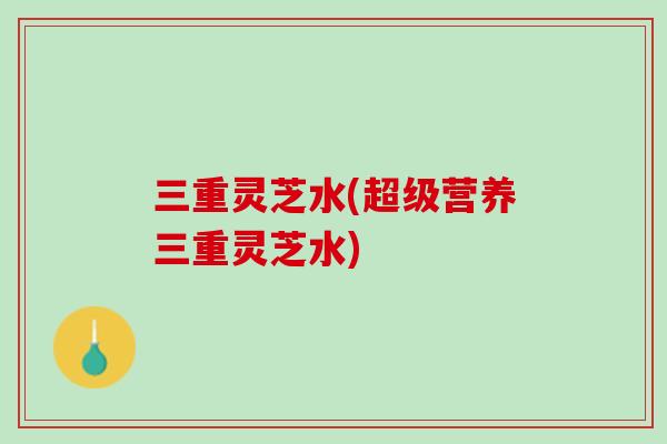 三重灵芝水(超级营养三重灵芝水)