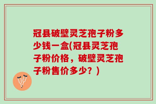 冠县破壁灵芝孢子粉多少钱一盒(冠县灵芝孢子粉价格，破壁灵芝孢子粉售价多少？)