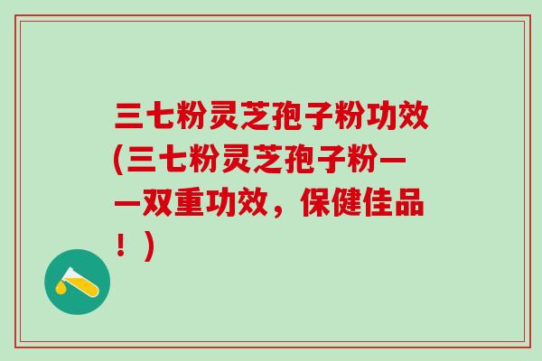 三七粉灵芝孢子粉功效(三七粉灵芝孢子粉——双重功效，保健佳品！)