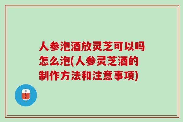 人参泡酒放灵芝可以吗怎么泡(人参灵芝酒的制作方法和注意事项) 人参泡酒放灵芝可以吗怎么泡(人参灵芝酒的制作方法和注意事项)