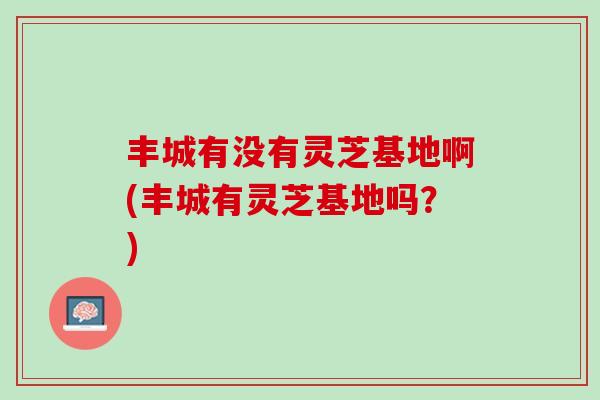 丰城有没有灵芝基地啊(丰城有灵芝基地吗？)