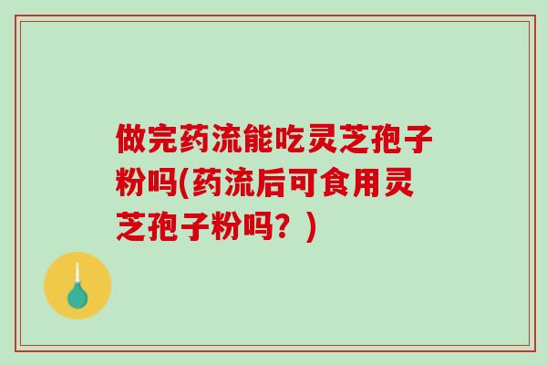 做完药流能吃灵芝孢子粉吗(药流后可食用灵芝孢子粉吗？)