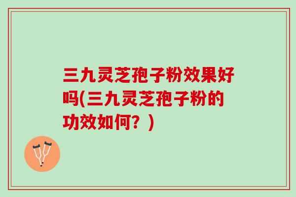 三九灵芝孢子粉效果好吗(三九灵芝孢子粉的功效如何？)
