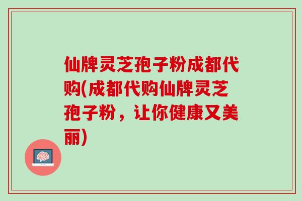仙牌灵芝孢子粉成都代购(成都代购仙牌灵芝孢子粉，让你健康又美丽)