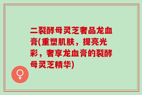 二裂酵母灵芝奢品龙血膏(重塑肌肤，提亮光彩，奢享龙血膏的裂酵母灵芝精华)