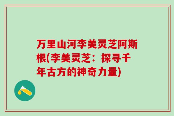万里山河李美灵芝阿斯根(李美灵芝:探寻千年古方的神奇力量) 万里山河李美灵芝阿斯根(李美灵芝:探寻千年古方的神奇力量)